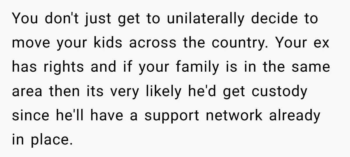 You don't just get to unilaterally decide to move your kids across the country. Your ex has rights and if your family is in the same area then its very...