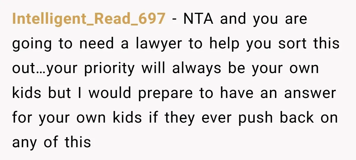 Intelligent_Read_697 - NTA and you are going to need a lawyer to help you sort this out…your priority will always be your own kids but I would prepare to have...