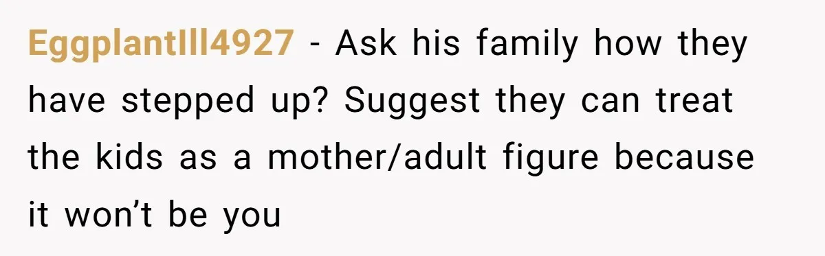 EggplantIll4927 - Ask his family how they have stepped up? Suggest they can treat the kids as a mother/adult figure because it won’t be you