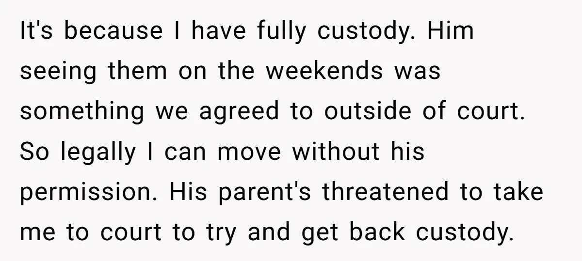 It's because I have fully custody. Him seeing them on the weekends was something we agreed to outside of court. So legally I can move without his permission. His parent's...