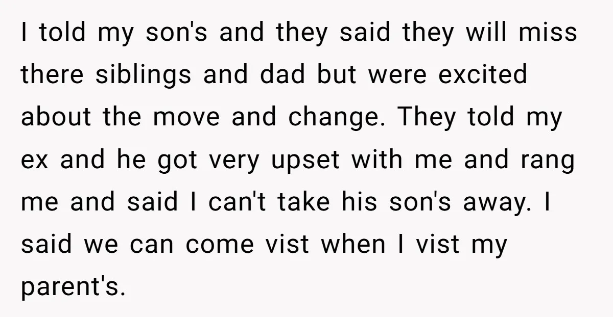 I told my son's and they said they will miss there siblings and dad but were excited about the move and change. They told my ex and he got very...