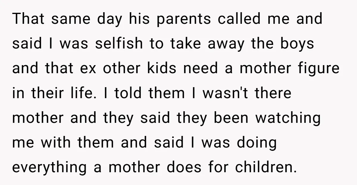 That same day his parents called me and said I was selfish to take away the boys and that ex other kids need a mother figure in their life. I...