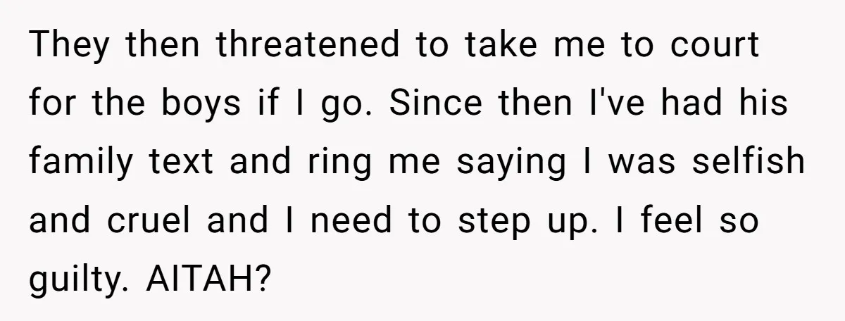 They then threatened to take me to court for the boys if I go. Since then I've had his family text and ring me saying I was selfish and cruel...