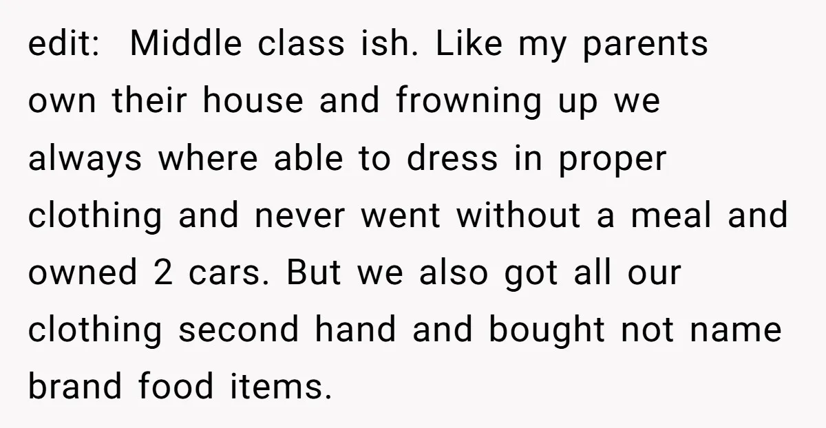 edit: Middle class ish. Like my parents own their house and frowning up we always where able to dress in proper clothing and never went without a meal and owned...