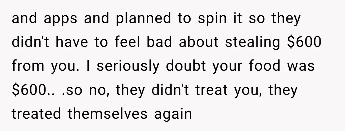and apps and planned to spin it so they didn't have to feel bad about stealing $600 from you. I seriously doubt your food was $600.. .so no, they didn't...