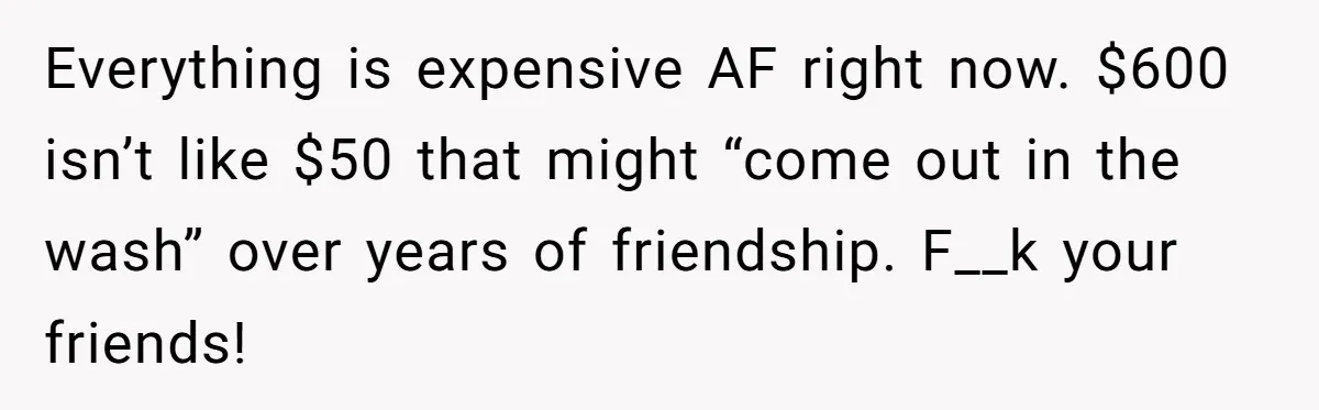 Everything is expensive AF right now. $600 isn’t like $50 that might “come out in the wash” over years of friendship. F__k your friends!