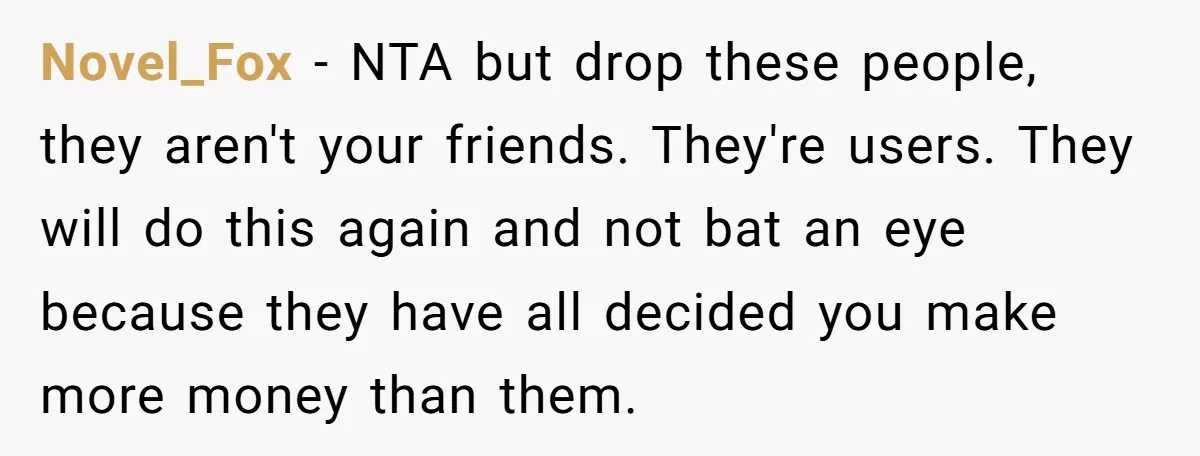 Novel_Fox − NTA but drop these people, they aren't your friends. They're users. They will do this again and not bat an eye because they have all decided you make...