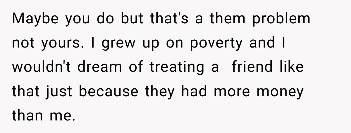 Maybe you do but that's a them problem not yours. I grew up on poverty and I wouldn't dream of treating a friend like that just because they had more...