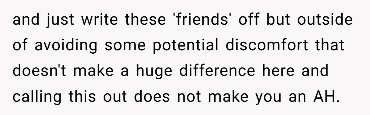 and just write these 'friends' off but outside of avoiding some potential discomfort that doesn't make a huge difference here and calling this out does not make you an AH.