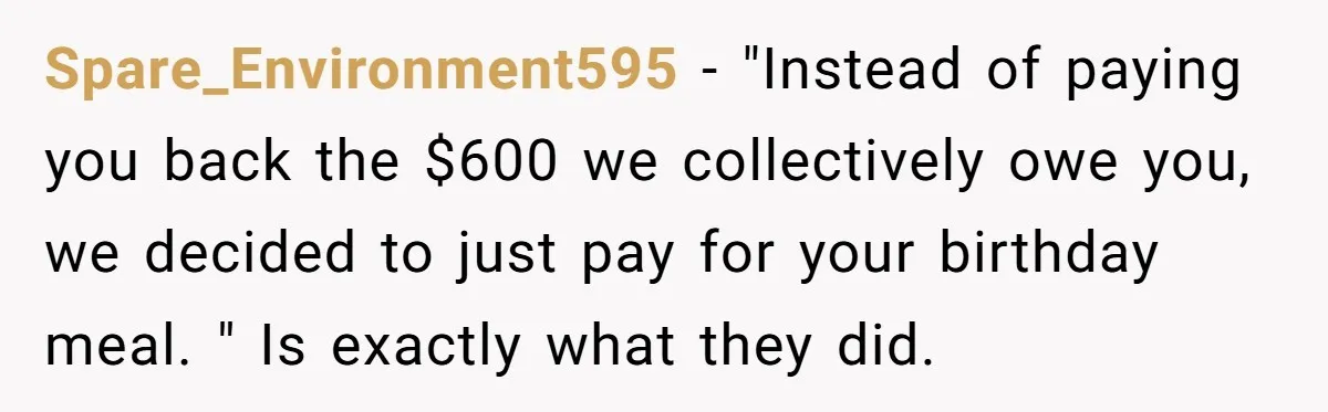 Spare_Environment595 − "Instead of paying you back the $600 we collectively owe you, we decided to just pay for your birthday meal. " Is exactly what they did.
