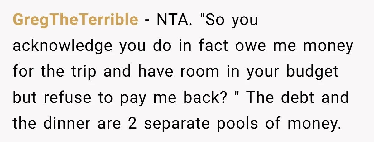 GregTheTerrible − NTA. "So you acknowledge you do in fact owe me money for the trip and have room in your budget but refuse to pay me back? " The...