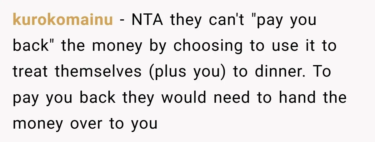 kurokomainu − NTA they can't "pay you back" the money by choosing to use it to treat themselves (plus you) to dinner. To pay you back they would need to...