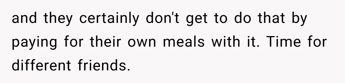 and they certainly don't get to do that by paying for their own meals with it. Time for different friends.