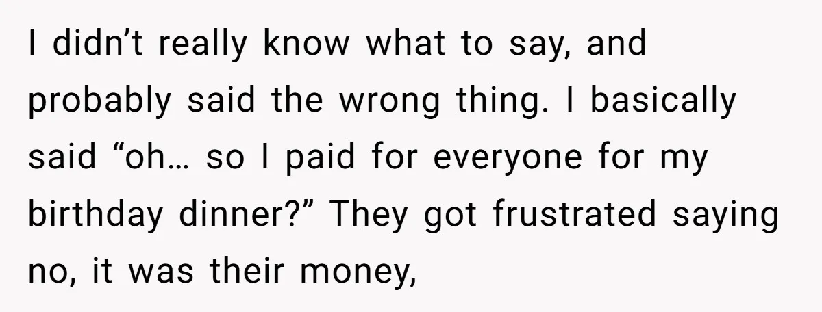 I didn’t really know what to say, and probably said the wrong thing. I basically said “oh… so I paid for everyone for my birthday dinner?” They got frustrated saying...