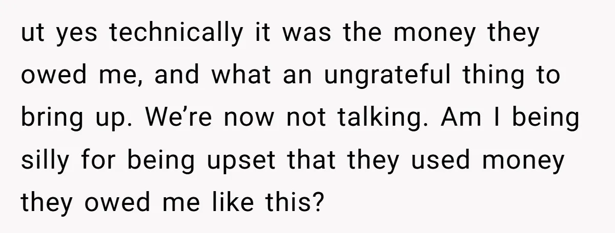 ut yes technically it was the money they owed me, and what an ungrateful thing to bring up. We’re now not talking. Am I being silly for being upset that...