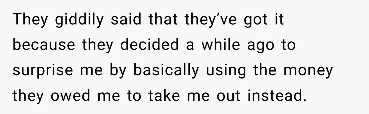 They giddily said that they’ve got it because they decided a while ago to surprise me by basically using the money they owed me to take me out instead.
