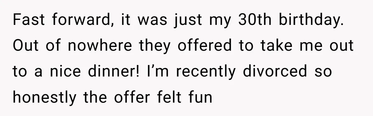 Fast forward, it was just my 30th birthday. Out of nowhere they offered to take me out to a nice dinner! I’m recently divorced so honestly the offer felt fun