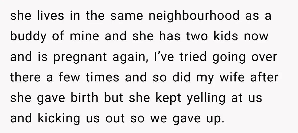 she lives in the same neighbourhood as a buddy of mine and she has two kids now and is pregnant again, I’ve tried going over there a few times and...