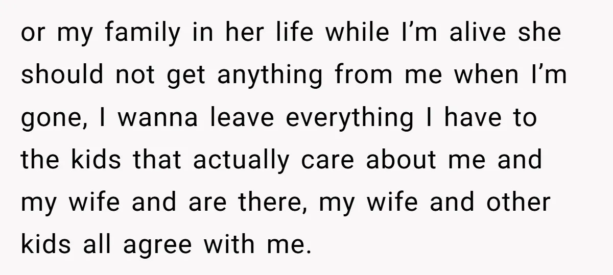 or my family in her life while I’m alive she should not get anything from me when I’m gone, I wanna leave everything I have to the kids that actually...