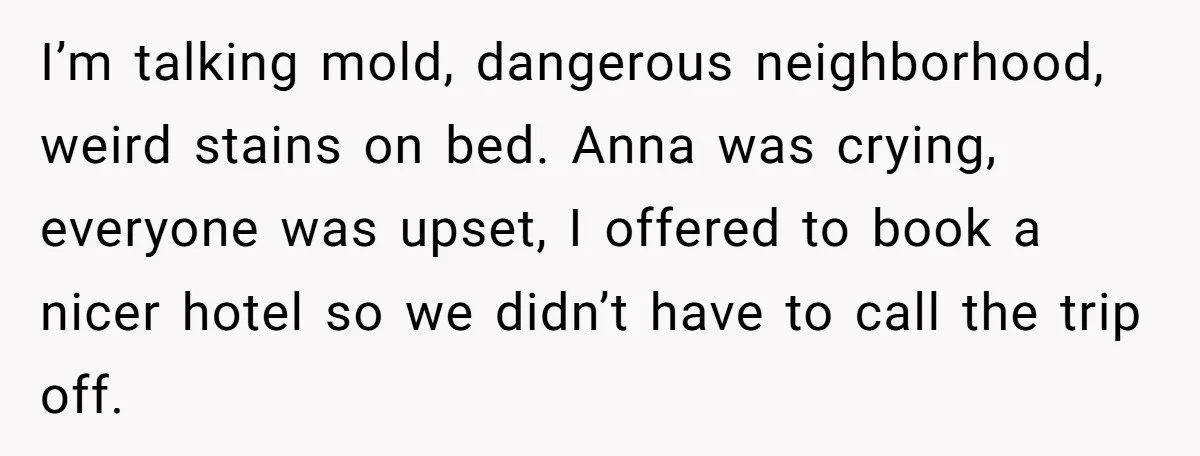 I’m talking mold, dangerous neighborhood, weird stains on bed. Anna was crying, everyone was upset, I offered to book a nicer hotel so we didn’t have to call the trip...