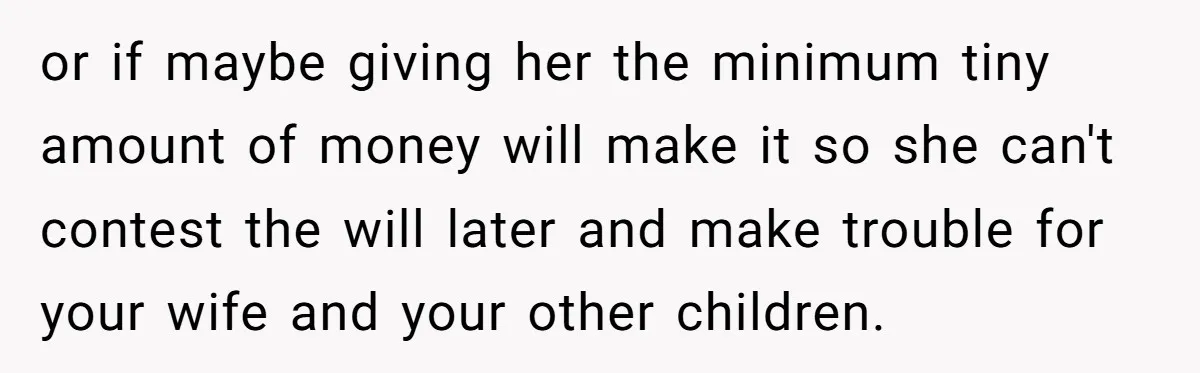 or if maybe giving her the minimum tiny amount of money will make it so she can't contest the will later and make trouble for your wife and your other...