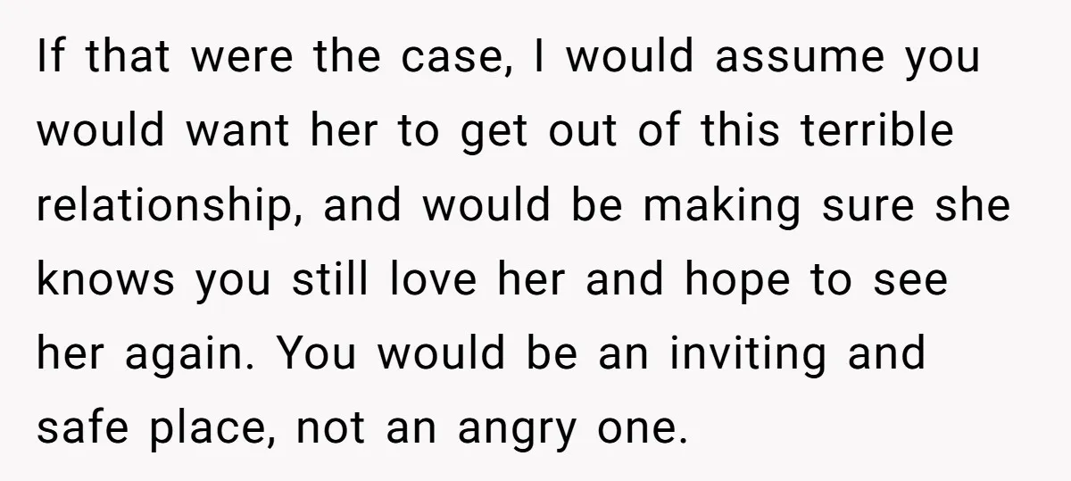 If that were the case, I would assume you would want her to get out of this terrible relationship, and would be making sure she knows you still love her...