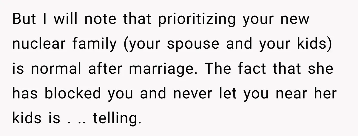 But I will note that prioritizing your new nuclear family (your spouse and your kids) is normal after marriage. The fact that she has blocked you and never let you...