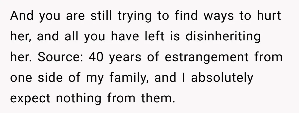 And you are still trying to find ways to hurt her, and all you have left is disinheriting her. Source: 40 years of estrangement from one side of my family,...