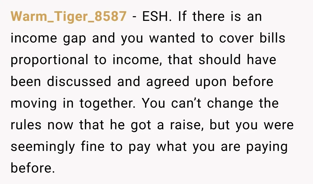 Warm_Tiger_8587 - ESH. If there is an income gap and you wanted to cover bills proportional to income, that should have been discussed and agreed upon before moving in together....