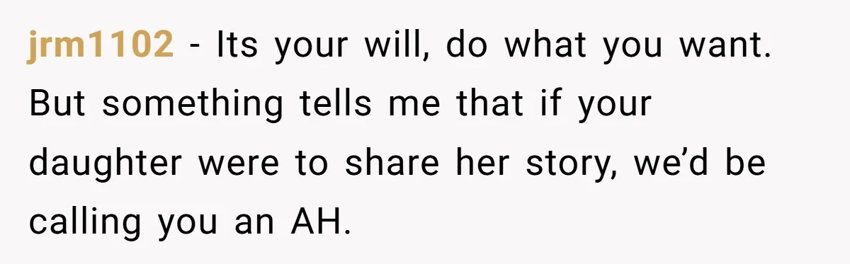 jrm1102 − Its your will, do what you want. But something tells me that if your daughter were to share her story, we’d be calling you an AH.