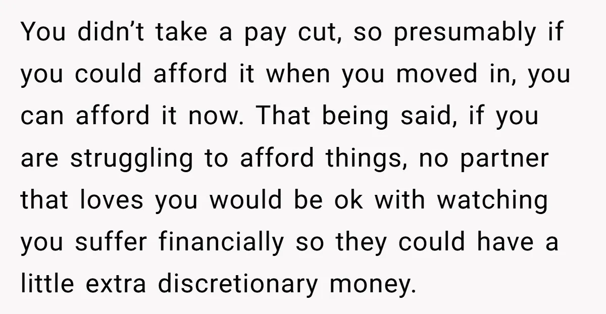 You didn’t take a pay cut, so presumably if you could afford it when you moved in, you can afford it now. That being said, if you are struggling to...