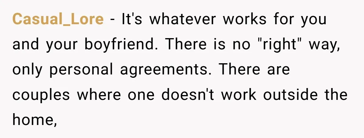 Casual_Lore - It's whatever works for you and your boyfriend. There is no "right" way, only personal agreements. There are couples where one doesn't work outside the home,