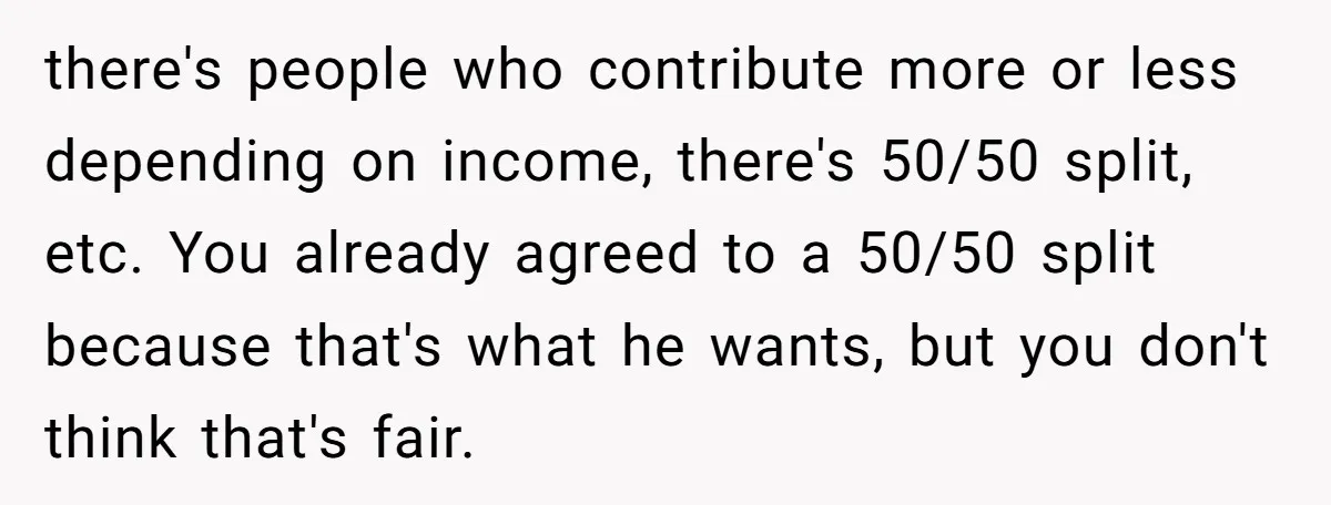 there's people who contribute more or less depending on income, there's 50/50 split, etc. You already agreed to a 50/50 split because that's what he wants, but you don't think...