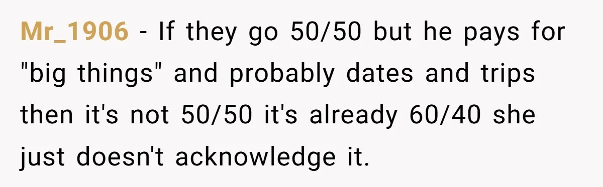 Mr_1906 - If they go 50/50 but he pays for "big things" and probably dates and trips then it's not 50/50 it's already 60/40 she just doesn't acknowledge it.