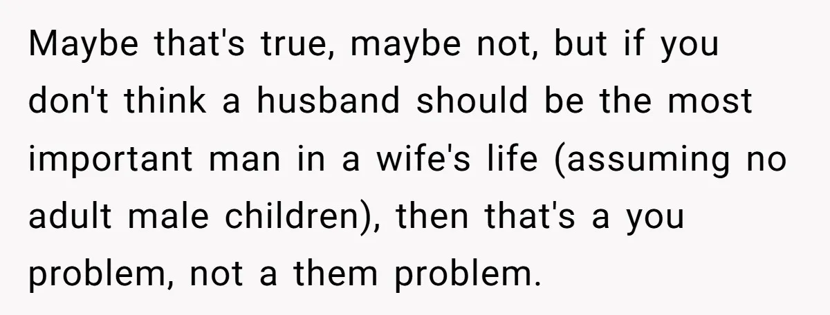 Maybe that's true, maybe not, but if you don't think a husband should be the most important man in a wife's life (assuming no adult male children), then that's a...