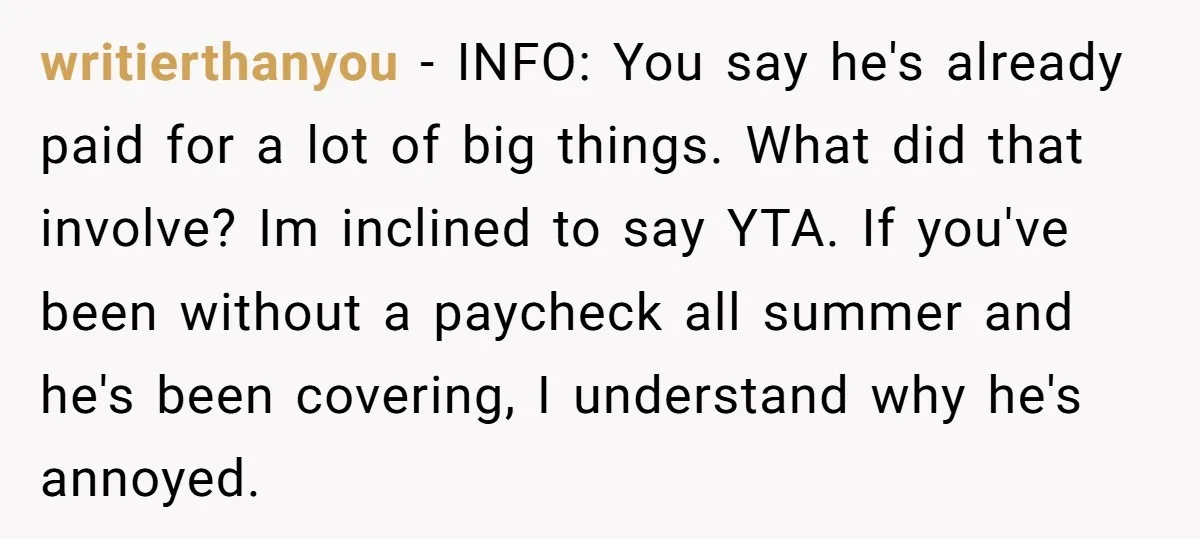 writierthanyou - INFO: You say he's already paid for a lot of big things. What did that involve? Im inclined to say YTA. If you've been without a paycheck all...