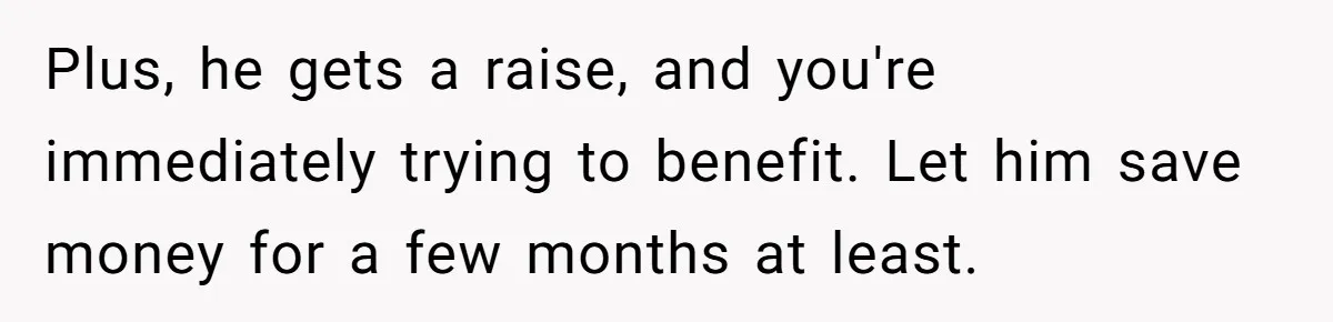 Plus, he gets a raise, and you're immediately trying to benefit. Let him save money for a few months at least.