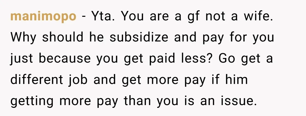manimopo - Yta. You are a gf not a wife. Why should he subsidize and pay for you just because you get paid less? Go get a different job and...