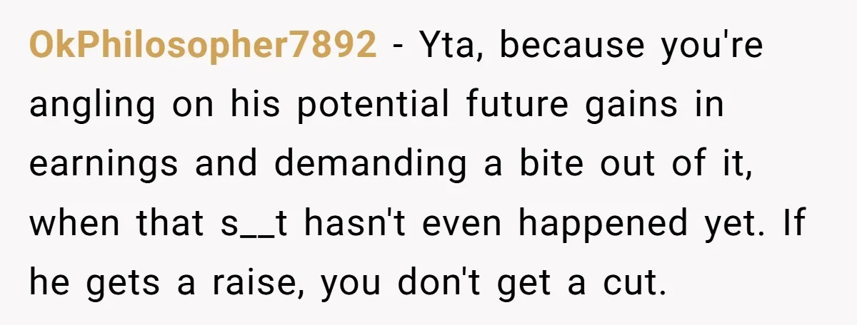 OkPhilosopher7892 - Yta, because you're angling on his potential future gains in earnings and demanding a bite out of it, when that s__t hasn't even happened yet. If he gets...