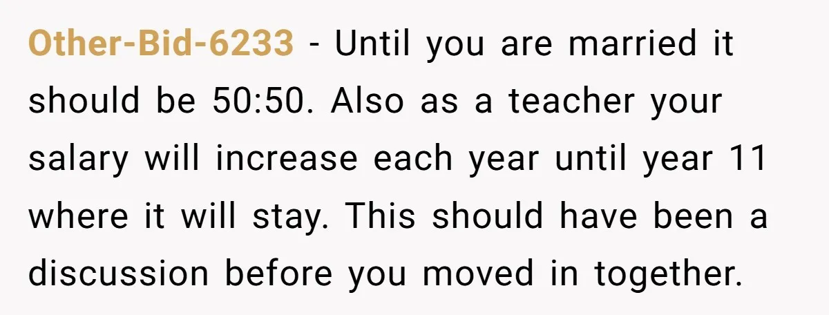 Other-Bid-6233 - Until you are married it should be 50:50. Also as a teacher your salary will increase each year until year 11 where it will stay. This should have...