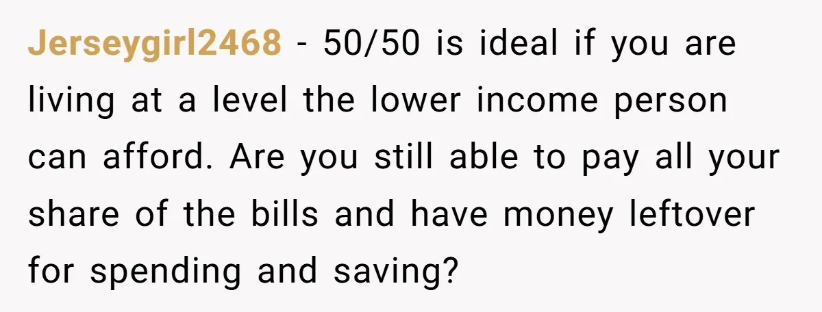 Jerseygirl2468 - 50/50 is ideal if you are living at a level the lower income person can afford. Are you still able to pay all your share of the bills...