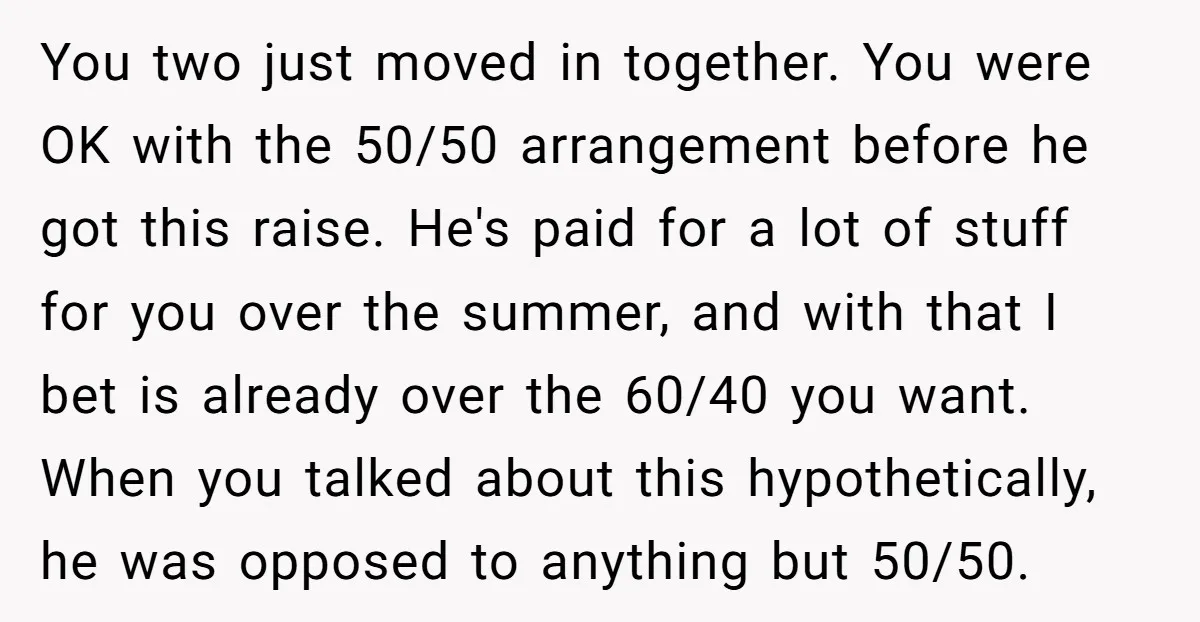 You two just moved in together. You were OK with the 50/50 arrangement before he got this raise. He's paid for a lot of stuff for you over the summer,...