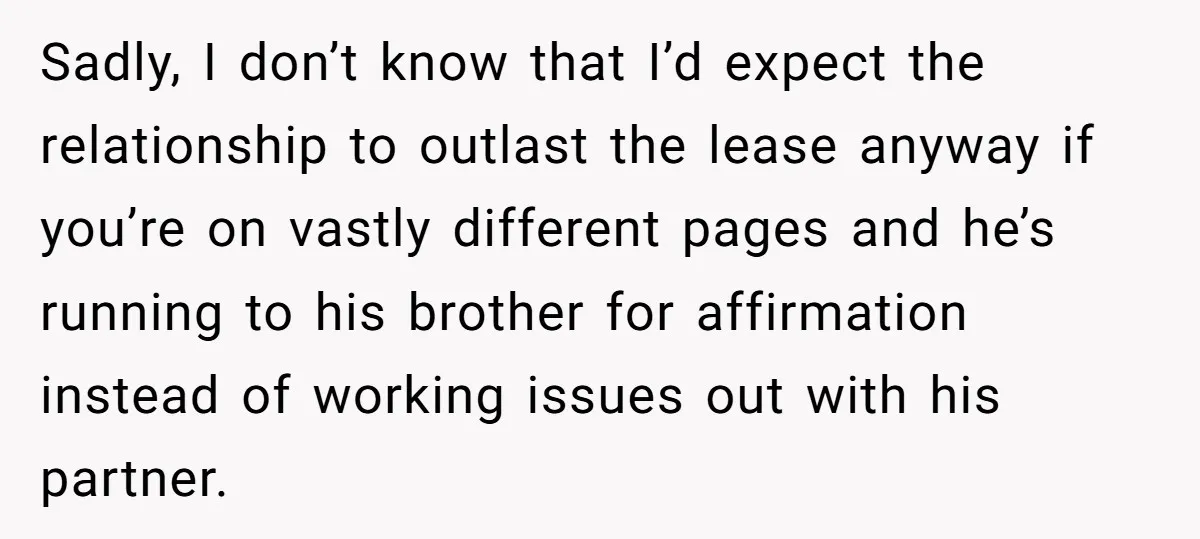 Sadly, I don’t know that I’d expect the relationship to outlast the lease anyway if you’re on vastly different pages and he’s running to his brother for affirmation instead of...