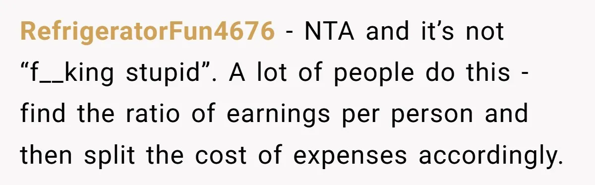 RefrigeratorFun4676 - NTA and it’s not “f__king stupid”. A lot of people do this - find the ratio of earnings per person and then split the cost of expenses accordingly.