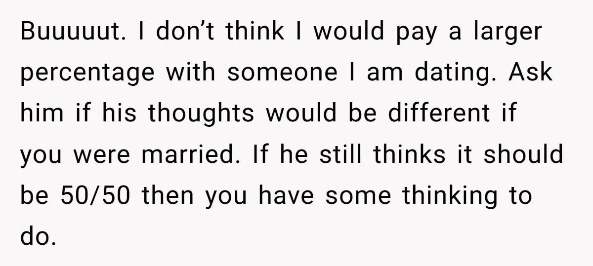 Buuuuut. I don’t think I would pay a larger percentage with someone I am dating. Ask him if his thoughts would be different if you were married. If he still...
