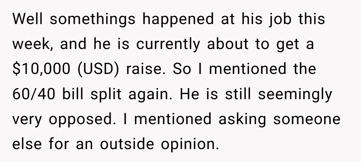 Well somethings happened at his job this week, and he is currently about to get a $10,000 (USD) raise. So I mentioned the 60/40 bill split again. He is still...