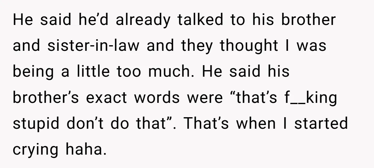 He said he’d already talked to his brother and sister-in-law and they thought I was being a little too much. He said his brother’s exact words were “that’s f__king stupid...
