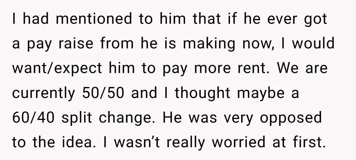 I had mentioned to him that if he ever got a pay raise from he is making now, I would want/expect him to pay more rent. We are currently 50/50...