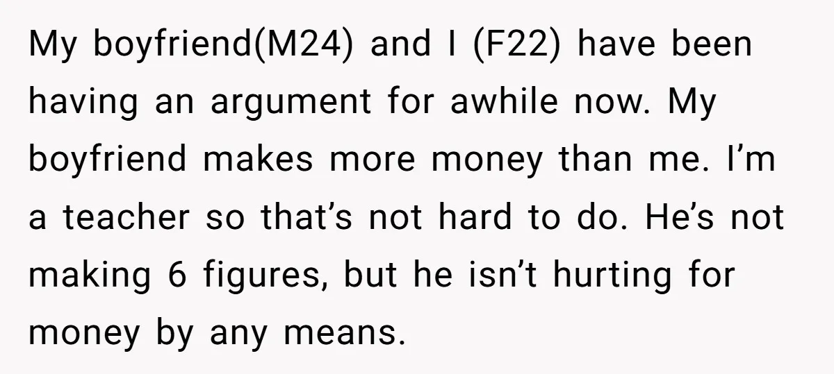 My boyfriend(M24) and I (F22) have been having an argument for awhile now. My boyfriend makes more money than me. I’m a teacher so that’s not hard to do. He’s...