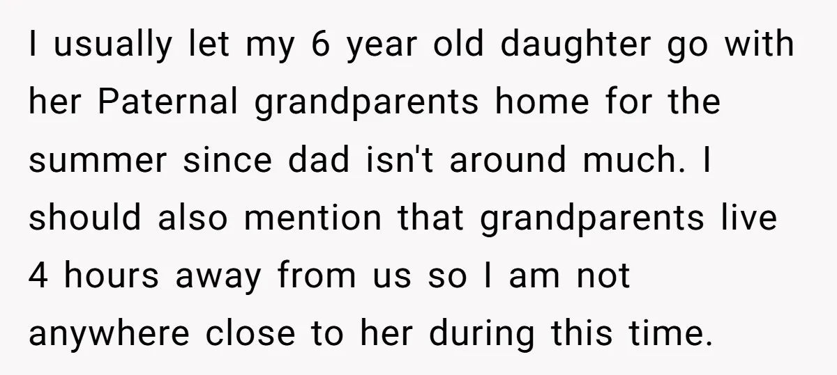 I usually let my 6 year old daughter go with her Paternal grandparents home for the summer since dad isn't around much. I should also mention that grandparents live 4...